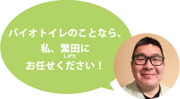 バイオトイレのことなら、私、繁田にお任せください!